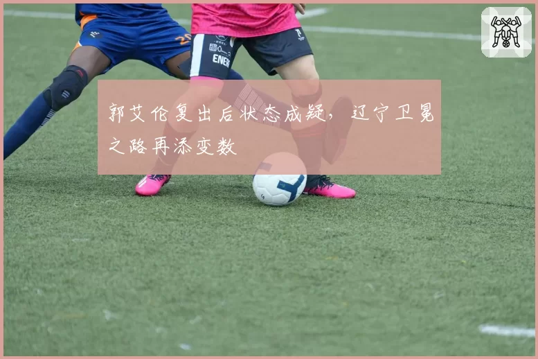 郭艾伦复出后状态成疑，辽宁卫冕之路再添变数