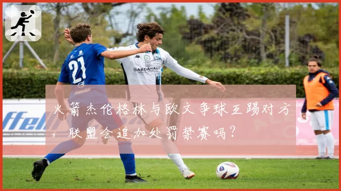 火箭杰伦格林与欧文争球互踢对方,联盟会追加处罚禁赛吗?