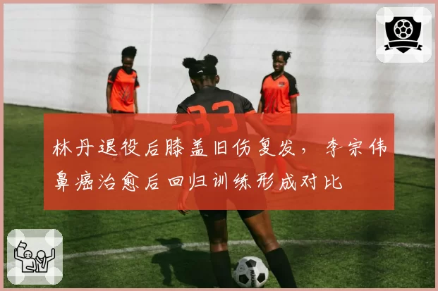 林丹退役后膝盖旧伤复发，李宗伟鼻癌治愈后回归训练形成对比