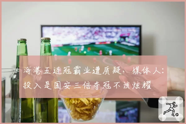 海港五连冠霸业遭质疑，媒体人：投入是国安三倍夺冠不该炫耀