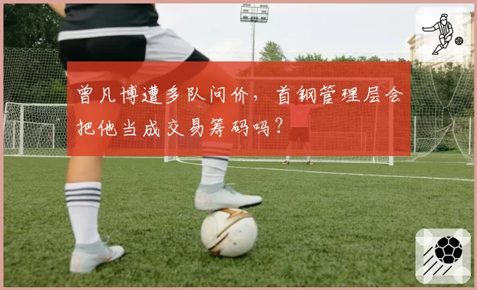 曾凡博遭多队问价，首钢管理层会把他当成交易筹码吗？