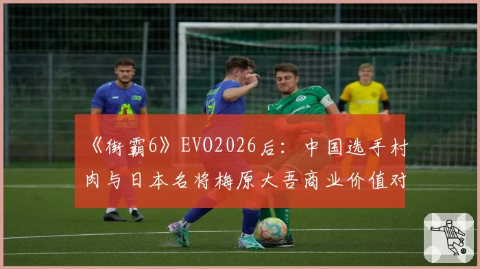 《街霸6》EVO2026后:中国选手村肉与日本名将梅原大吾商业价值对比