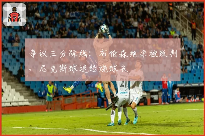 争议三分踩线：布伦森绝杀被改判，尼克斯球迷怒烧球衣