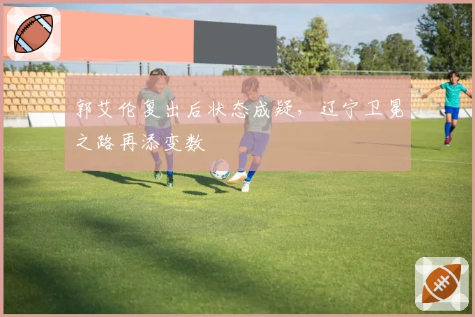 郭艾伦复出后状态成疑，辽宁卫冕之路再添变数