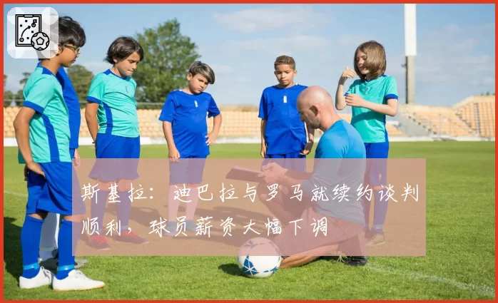 斯基拉：迪巴拉与罗马就续约谈判顺利，球员薪资大幅下调