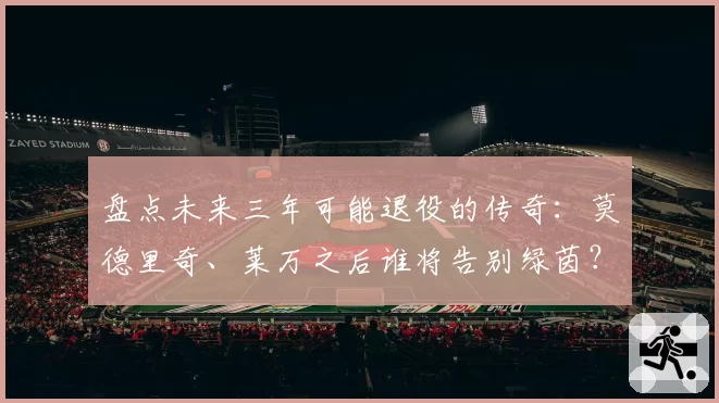 盘点未来三年可能退役的传奇：莫德里奇、莱万之后谁将告别绿茵？