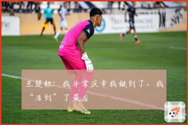 王楚钦:我非常庆幸我做到了,我“活到”了最后