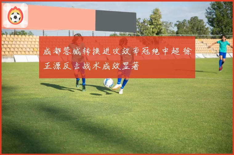 成都蓉城转换进攻效率冠绝中超 徐正源反击战术成效显著