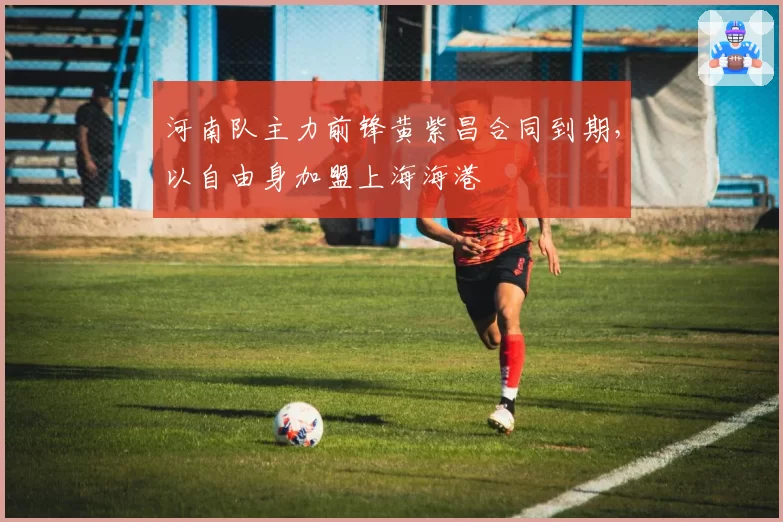 河南队主力前锋黄紫昌合同到期,以自由身加盟上海海港