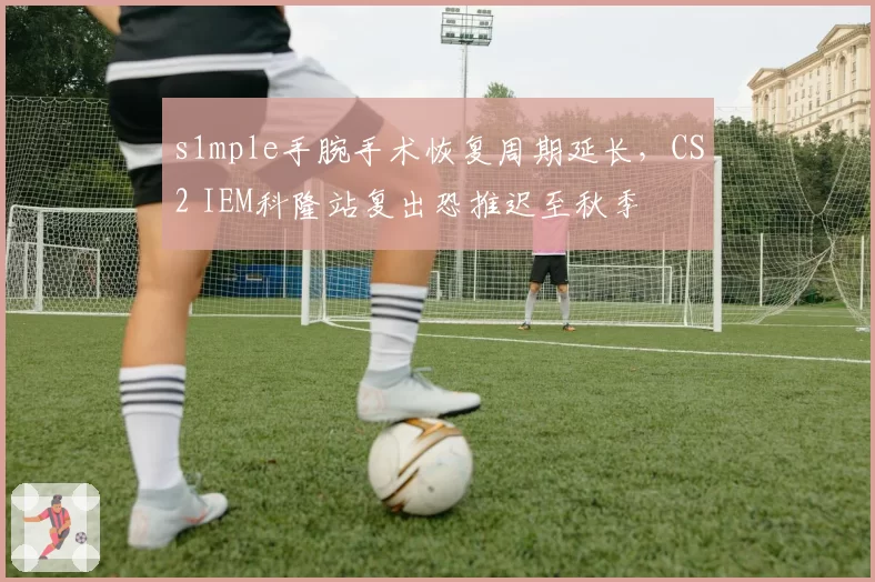s1mple手腕手术恢复周期延长，CS2 IEM科隆站复出恐推迟至秋季