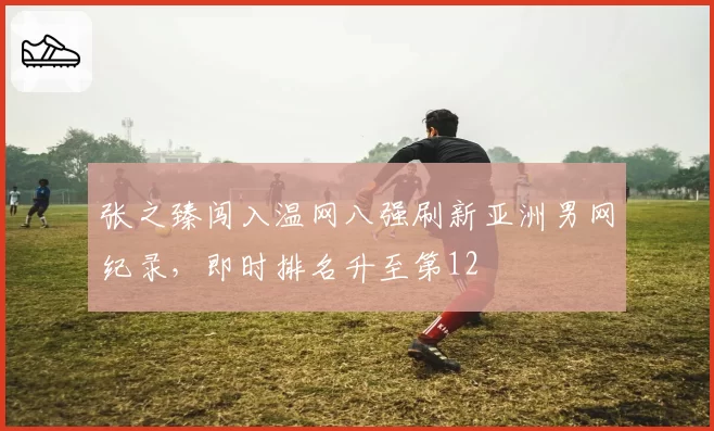 张之臻闯入温网八强刷新亚洲男网纪录，即时排名升至第12