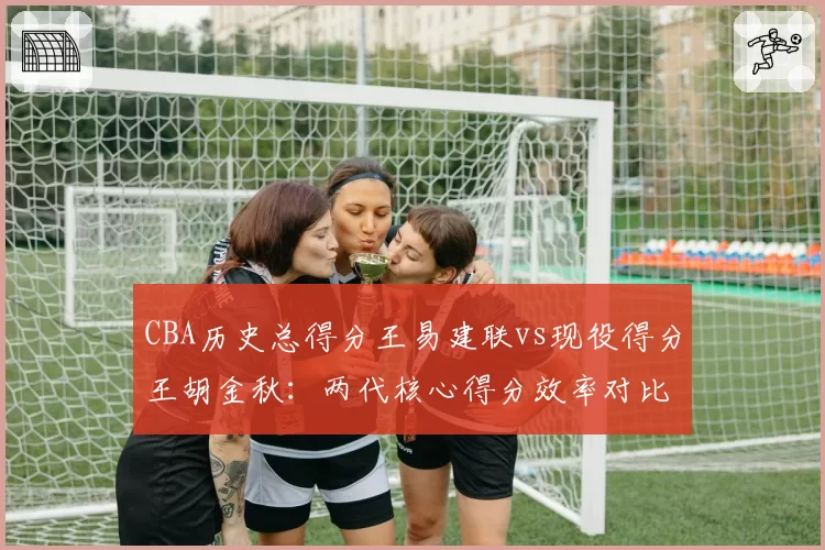 CBA历史总得分王易建联vs现役得分王胡金秋：两代核心得分效率对比