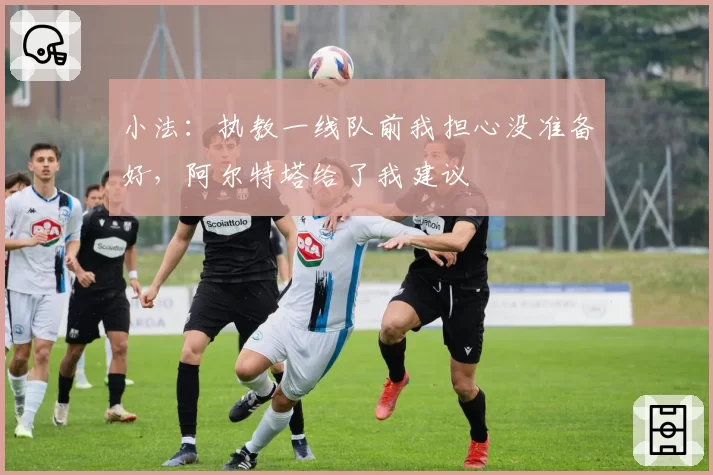 小法:执教一线队前我担心没准备好,阿尔特塔给了我建议