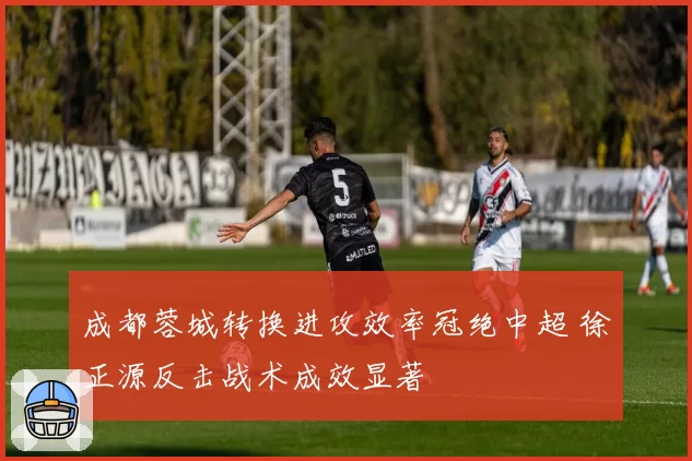 成都蓉城转换进攻效率冠绝中超 徐正源反击战术成效显著