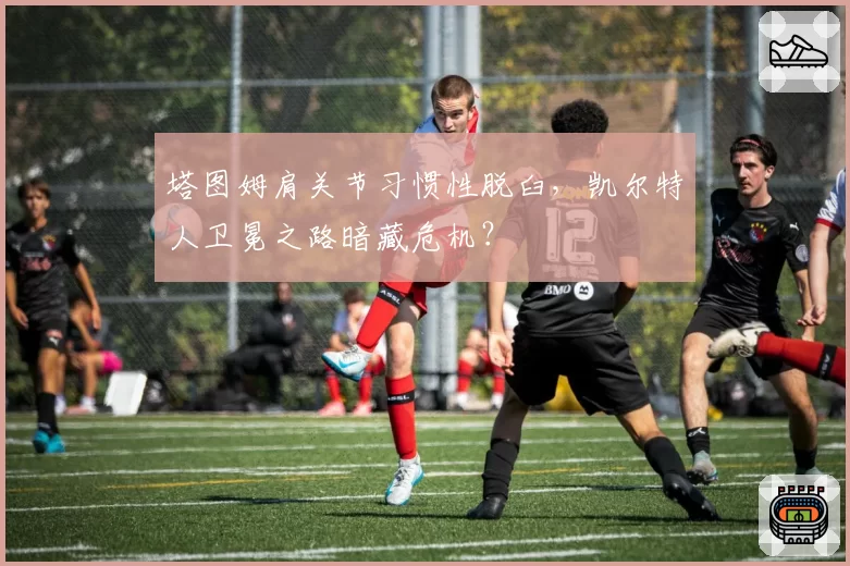 塔图姆肩关节习惯性脱臼，凯尔特人卫冕之路暗藏危机？