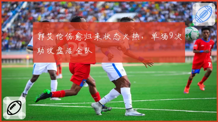 郭艾伦伤愈归来状态火热,单场9次助攻盘活全队