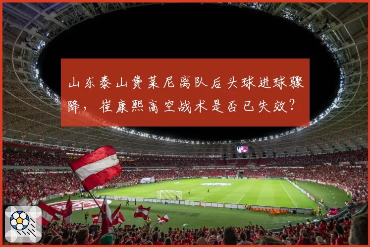 山东泰山费莱尼离队后头球进球骤降,崔康熙高空战术是否已失效?