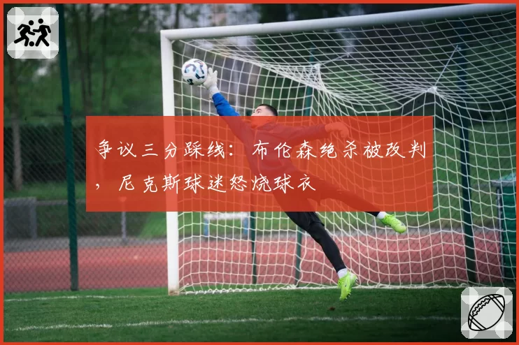 争议三分踩线：布伦森绝杀被改判，尼克斯球迷怒烧球衣