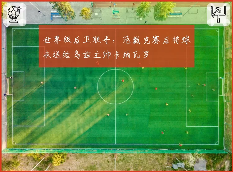 世界级后卫联手,范戴克赛后将球衣送给乌兹主帅卡纳瓦罗