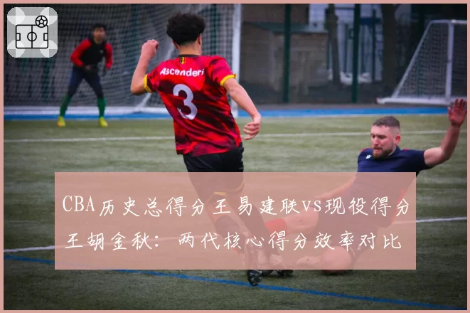 CBA历史总得分王易建联vs现役得分王胡金秋：两代核心得分效率对比