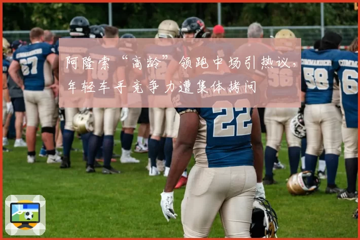 阿隆索“高龄”领跑中场引热议，年轻车手竞争力遭集体拷问