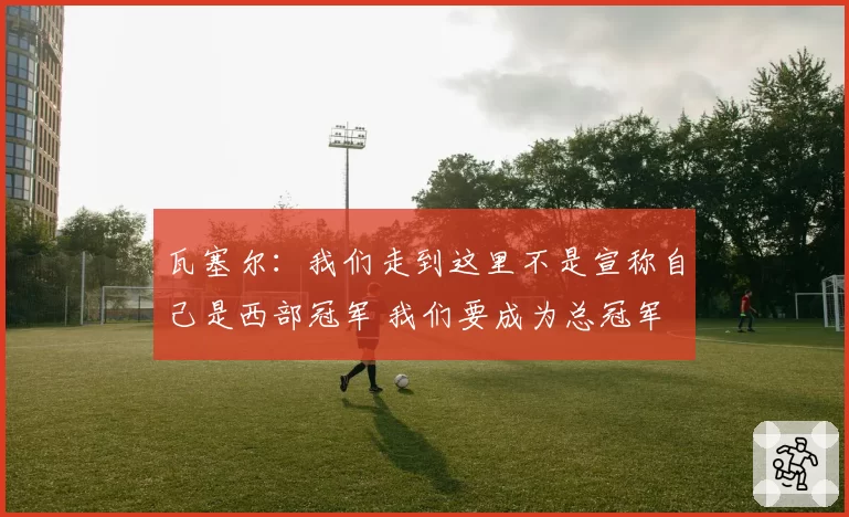 瓦塞尔：我们走到这里不是宣称自己是西部冠军 我们要成为总冠军