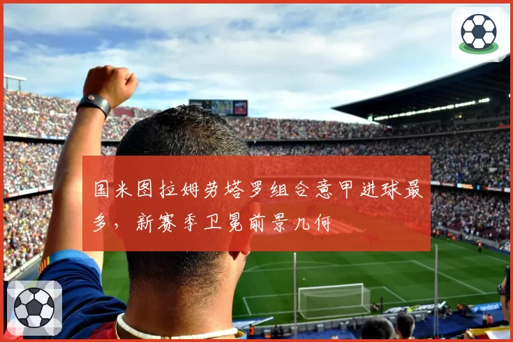 国米图拉姆劳塔罗组合意甲进球最多，新赛季卫冕前景几何