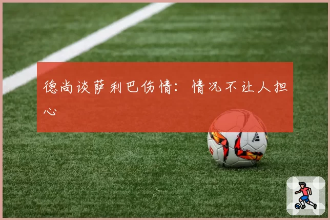 德尚谈萨利巴伤情：情况不让人担心
