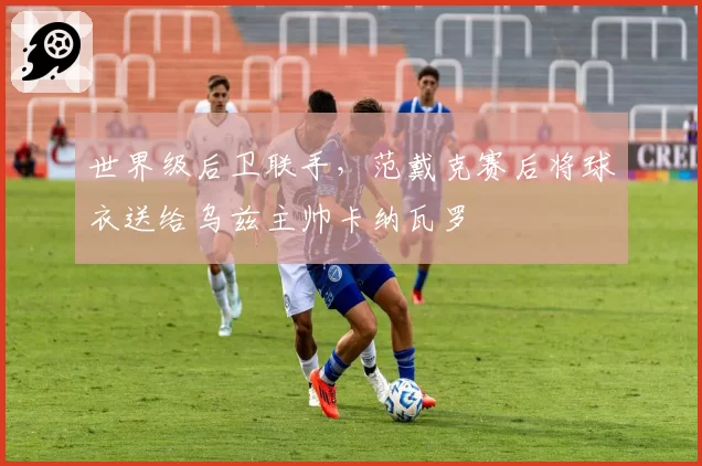 世界级后卫联手,范戴克赛后将球衣送给乌兹主帅卡纳瓦罗