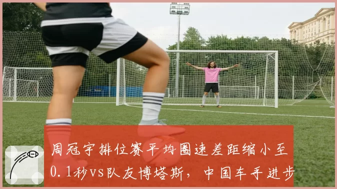 周冠宇排位赛平均圈速差距缩小至0.1秒vs队友博塔斯,中国车手进步显著
