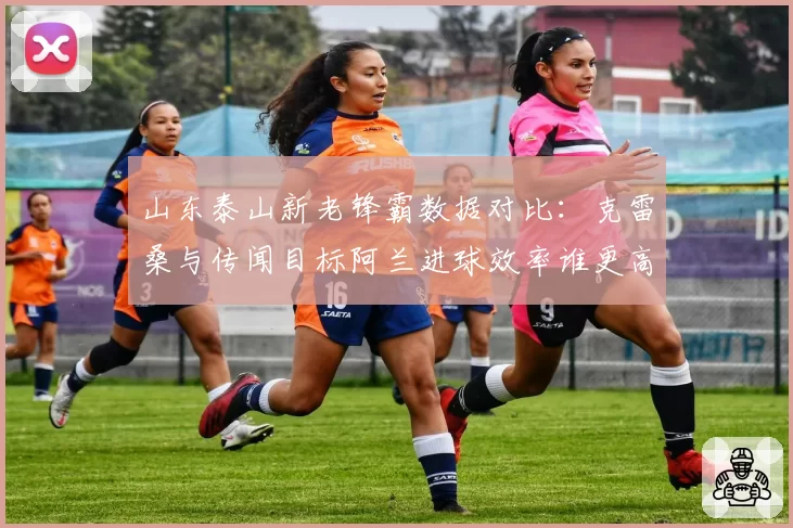 山东泰山新老锋霸数据对比:克雷桑与传闻目标阿兰进球效率谁更高?