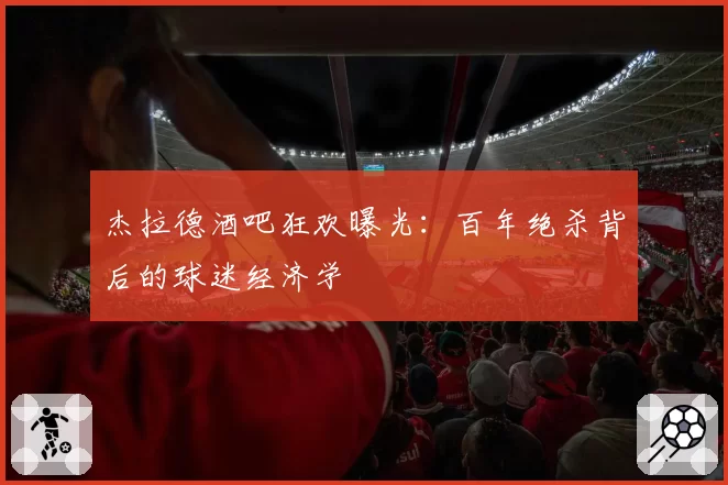 杰拉德酒吧狂欢曝光：百年绝杀背后的球迷经济学