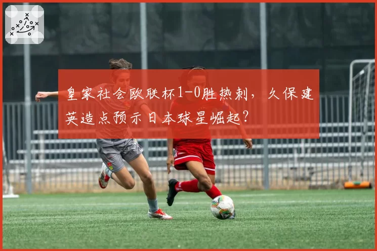 皇家社会欧联杯1-0胜热刺,久保建英造点预示日本球星崛起?