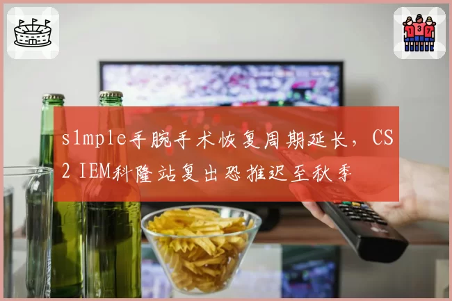 s1mple手腕手术恢复周期延长，CS2 IEM科隆站复出恐推迟至秋季