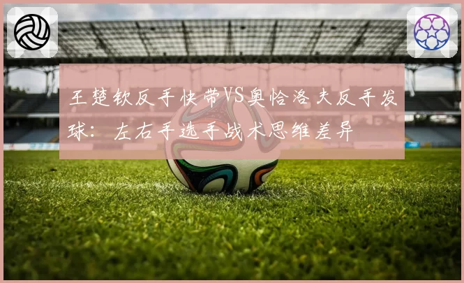 王楚钦反手快带VS奥恰洛夫反手发球：左右手选手战术思维差异