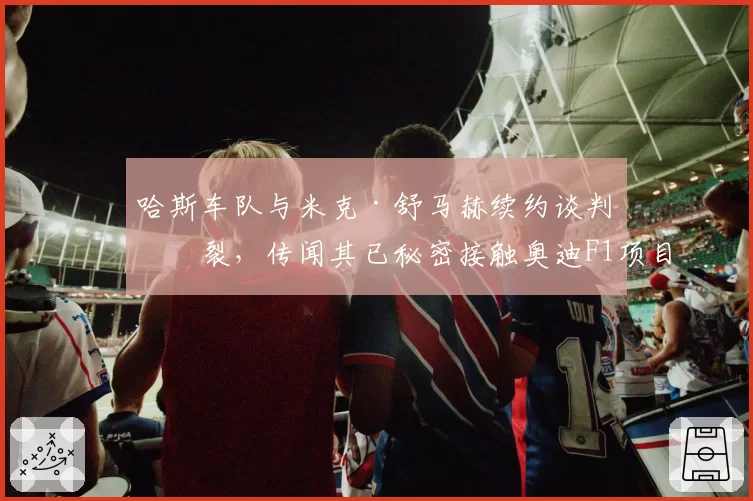 哈斯车队与米克·舒马赫续约谈判破裂,传闻其已秘密接触奥迪F1项目组