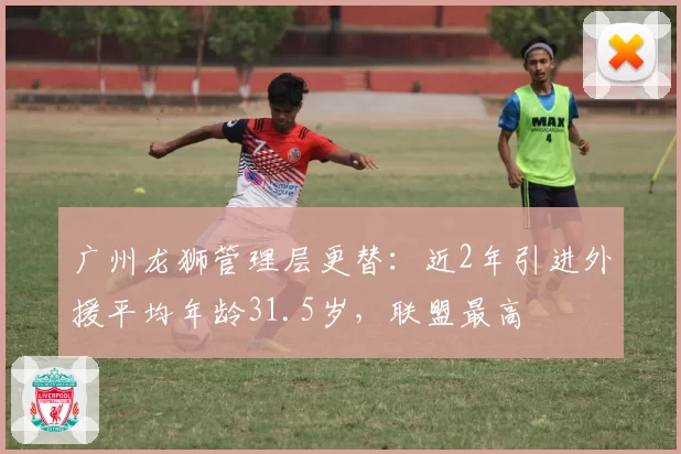 广州龙狮管理层更替：近2年引进外援平均年龄31.5岁，联盟最高