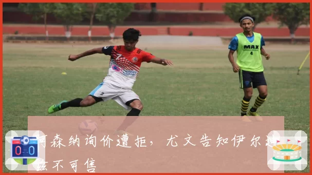 阿森纳询价遭拒,尤文告知伊尔迪兹不可售