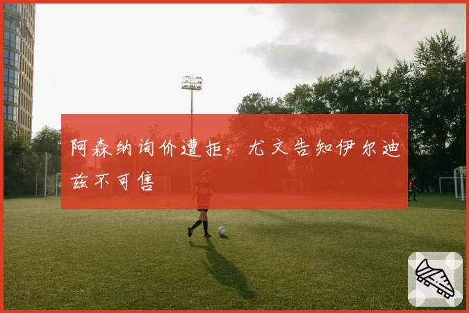 阿森纳询价遭拒,尤文告知伊尔迪兹不可售