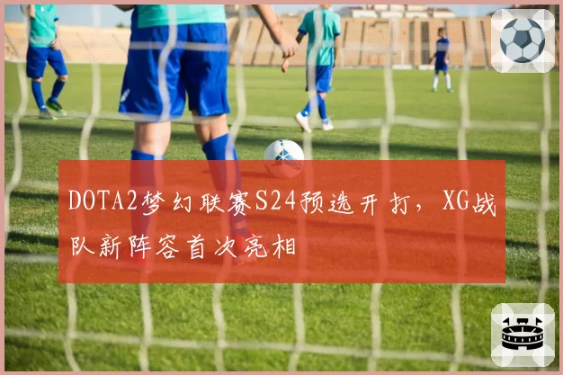 DOTA2梦幻联赛S24预选开打,XG战队新阵容首次亮相