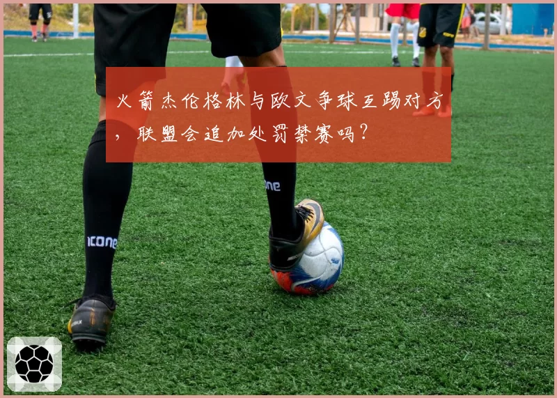 火箭杰伦格林与欧文争球互踢对方,联盟会追加处罚禁赛吗?