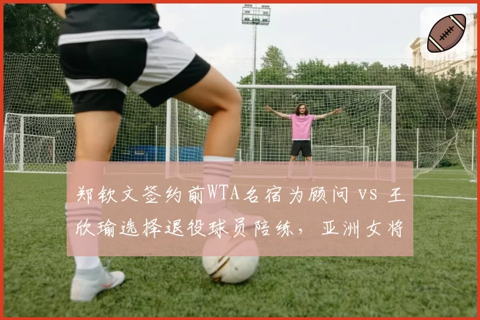 郑钦文签约前WTA名宿为顾问 vs 王欣瑜选择退役球员陪练，亚洲女将发展路径差异