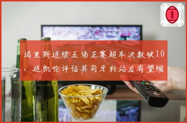 诺里斯连续五场正赛超车次数破10,迈凯伦评估其匈牙利站后有望缩小与维斯塔潘差距