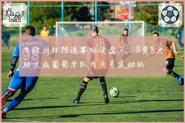年欧洲杯预选赛助攻盘点:B费8次助攻成葡萄牙队内头号发动机