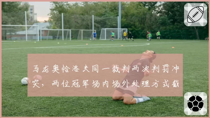 马龙奥恰洛夫同一裁判两次判罚冲突,两位冠军场内场外处理方式截然不同