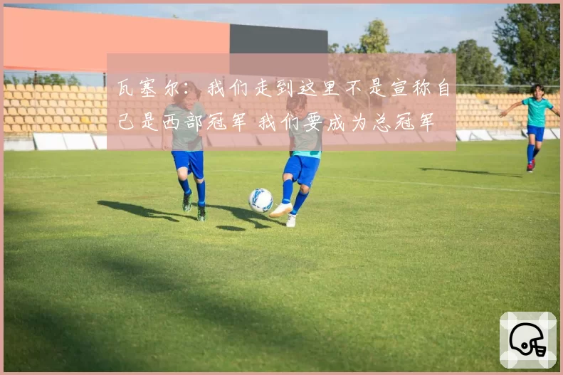 瓦塞尔：我们走到这里不是宣称自己是西部冠军 我们要成为总冠军