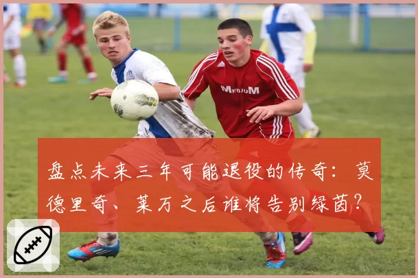 盘点未来三年可能退役的传奇：莫德里奇、莱万之后谁将告别绿茵？