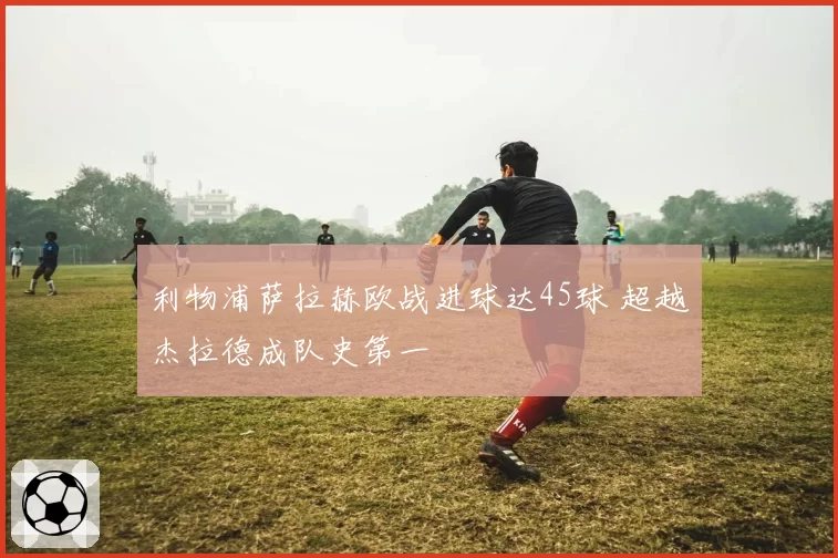 利物浦萨拉赫欧战进球达45球 超越杰拉德成队史第一