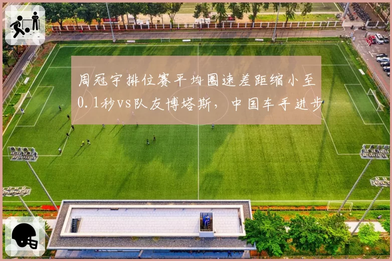 周冠宇排位赛平均圈速差距缩小至0.1秒vs队友博塔斯,中国车手进步显著