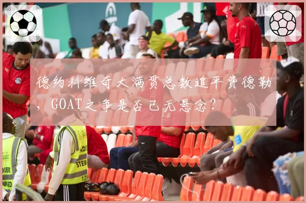 德约科维奇大满贯总数追平费德勒，GOAT之争是否已无悬念？